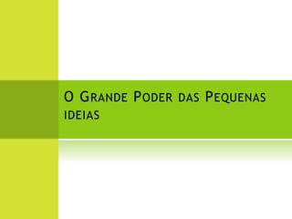 O G RANDE P ODER DAS P EQUENAS
IDEIAS
 