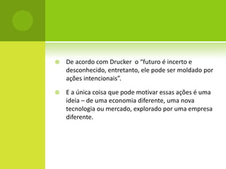    De acordo com Drucker o “futuro é incerto e
    desconhecido, entretanto, ele pode ser moldado por
    ações intencionais”.

   E a única coisa que pode motivar essas ações é uma
    ideia – de uma economia diferente, uma nova
    tecnologia ou mercado, explorado por uma empresa
    diferente.
 