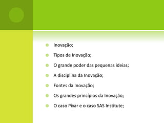    Inovação;

   Tipos de Inovação;

   O grande poder das pequenas ideias;

   A disciplina da Inovação;

   Fontes da Inovação;

   Os grandes princípios da Inovação;

   O caso Pixar e o caso SAS Institute;
 