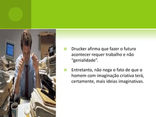    Drucker afirma que fazer o futuro
    acontecer requer trabalho e não
    “genialidade”.

   Entretanto, não nega o fato de que o
    homem com imaginação criativa terá,
    certamente, mais ideias imaginativas.
 