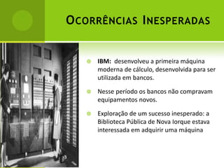 O CORRÊNCIAS I NESPERADAS


      IBM: desenvolveu a primeira máquina
       moderna de cálculo, desenvolvida para ser
       utilizada em bancos.

      Nesse período os bancos não compravam
       equipamentos novos.

      Exploração de um sucesso inesperado: a
       Biblioteca Pública de Nova Iorque estava
       interessada em adquirir uma máquina
 