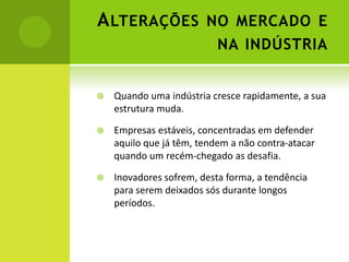 A LTERAÇÕES NO MERCADO E
                           NA INDÚSTRIA


   Quando uma indústria cresce rapidamente, a sua
    estrutura muda.

   Empresas estáveis, concentradas em defender
    aquilo que já têm, tendem a não contra-atacar
    quando um recém-chegado as desafia.

   Inovadores sofrem, desta forma, a tendência
    para serem deixados sós durante longos
    períodos.
 