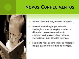 N OVOS C ONHECIMENTOS

    Podem ser científicos, técnicos ou sociais .

    Necessitam de longos períodos de
     incubação e uma convergência entre os
     diferentes tipos de conhecimento
     explicam os ritmos peculiares destas
     inovações, as suas atrações e perigos.

    São muito mais dependente s do mercado
     do que qualquer outro tipo de inovação.
 