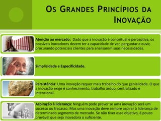 O S G RANDES P RINCÍPIOS DA
                        I NOVAÇÃO
Atenção ao mercado: Dado que a inovação é conceitual e perceptiva, os
possíveis inovadores devem ter a capacidade de ver, perguntar e ouvir,
procurando potenciais clientes para analisarem suas necessidades.



Simplicidade e Especificidade.



Persistência: Uma inovação requer mais trabalho do que genialidade. O que
a inovação exige é conhecimento, trabalho árduo, centralizado e
intencional.

Aspiração à liderança: Ninguém pode prever se uma inovação será um
sucesso ou fracasso. Mas uma inovação deve sempre aspirar à liderança de
determinado segmento de mercado. Se não tiver esse objetivo, é pouco
provável que seja inovadora o suficiente.
 