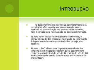 I NTRODUÇÃO

       O desenvolvimento e contínuo aprimoramento das
    tecnologias vêm transformando o mercado, antes
    baseado na padronização dos processos de trabalho,
    hoje é cercado pela necessidade de constante inovação.
   Se para haver inovação é necessário criatividade, a
    competitividade das empresas no mundo da informação
    é dependente de sua força de trabalho, ou seja, das
    pessoas.
   Richard L. Daft afirma que “alguns observadores das
    tendências em negócios sugerem que a economia do
    conhecimento do final do século XX e início do século XXI
    está rapidamente sendo transformada em economia da
    criatividade”.
 