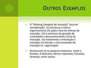O UTROS E XEMPLOS

   O “Ranking Campeãs de Inovação” leva em
    consideração : (i) estrutura e cultura
    organizacional; (ii) ações: foco do esforço da
    inovação; (iii) o processo de geração de
    criatividade e desenvolvimento inicial da
    inovação; (iv) tratamento e orientação à
    inovação; (v) atitude; e (vi) resultados da
    inovação na organização.
   Destacaram-se na pesquisa empresas como a
    Randon, O Boticário, Renner Sayerlack, Florestal,
    Semeato, entre outras.
 