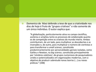    Domenico de Masi defende a tese de que a criatividade nos
    dias de hoje é fruto de “grupos criativos” e não somente de
    um único indivíduo. O autor explica que:
       “A globalização, particularmente ativa no campo científico,
       acelerou e ampliou tanto os processos de colaboração quanto
       os de competição entre os criativos do mundo inteiro. Ambos
       contribuíram, de um lado, para multiplicar as descobertas e as
       invenções e, de outro, para multiplicar o número de cientistas e
       para transformar o small science, constituída
       predominantemente por personalidades geniais isoladas, como
       Galileu e Newton, na big science, constituída principalmente
       por ‘cérebros coletivos’, de grupos numerosos de pesquisadores
       unidos e potencializados em organizações modernas, com o
       objetivo de produzir sobretudo novas teorias (...) ou novas
       práticas.” (348)
 