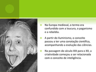    Na Europa medieval, o termo era
    confundido com a loucura, o paganismo
    e a rebeldia.

   A partir do Iluminismo, o conceito
    passou a ter uma conotação científica,
    acompanhando a evolução das ciências.

   Na passagem do século XIX para o XX, a
    criatividade começou a ser relacionada
    com o conceito de inteligência.
 