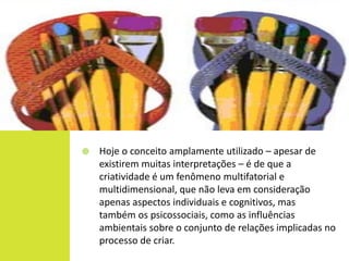    Hoje o conceito amplamente utilizado – apesar de
    existirem muitas interpretações – é de que a
    criatividade é um fenômeno multifatorial e
    multidimensional, que não leva em consideração
    apenas aspectos individuais e cognitivos, mas
    também os psicossociais, como as influências
    ambientais sobre o conjunto de relações implicadas no
    processo de criar.
 