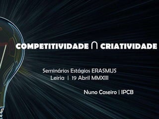 COMPETITIVIDADE ∩ CRIATIVIDADE
Seminários Estágios ERASMUS
Leiria | 19 Abril MMXIII
Nuno Caseiro | IPCB
 