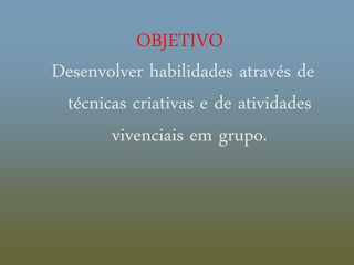 OBJETIVO
Desenvolver habilidades através de
técnicas criativas e de atividades
vivenciais em grupo.
 