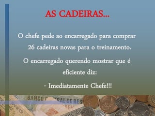 AS CADEIRAS...
O chefe pede ao encarregado para comprar
26 cadeiras novas para o treinamento.
O encarregado querendo mostrar que é
eficiente diz:
- Imediatamente Chefe!!!
 