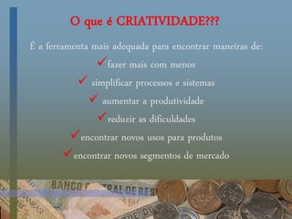 O que é CRIATIVIDADE???
É a ferramenta mais adequada para encontrar maneiras de:
fazer mais com menos
 simplificar processos e sistemas
 aumentar a produtividade
reduzir as dificuldades
encontrar novos usos para produtos
encontrar novos segmentos de mercado
 