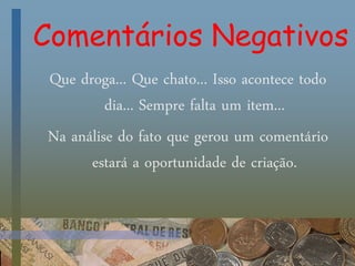 Comentários Negativos
Que droga... Que chato... Isso acontece todo
dia... Sempre falta um item...
Na análise do fato que gerou um comentário
estará a oportunidade de criação.
 