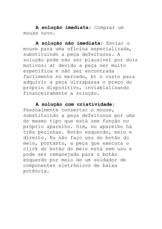 A solução imediata: Comprar um
mouse novo.
A solução não imediata: Enviar o
mouse para uma oficina especializada,
substituindo a peça defeituosa. A
solução pode não ser plausível por dois
motivos: a) devido a peça ser muito
específica e não ser encontrada
facilmente no mercado, b) o custo para
adquirir a peça ultrapassa o preço do
próprio dispositivo, inviabializando
financeiramente a solução.
A solução com criatividade:
Pessoalmente consertar o mouse,
substituindo a peça defeituosa por uma
do mesmo tipo que está sem função no
próprio aparelho. Sim, no aparelho há
três peçinhas. Botão esquerdo, meio e
direito. Eu não faço uso do botão do
meio, portanto, a peça que executa o
click do botão do meio está sem uso e
pode ser remanejada para o botão
esquerdo por meio de um soldador de
componentes eletrônicos de baixa
potência.
 
