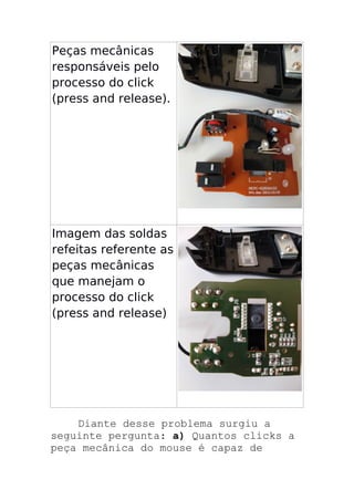 Peças mecânicas
responsáveis pelo
processo do click
(press and release).
Imagem das soldas
refeitas referente as
peças mecânicas
que manejam o
processo do click
(press and release)
Diante desse problema surgiu a
seguinte pergunta: a) Quantos clicks a
peça mecânica do mouse é capaz de
 