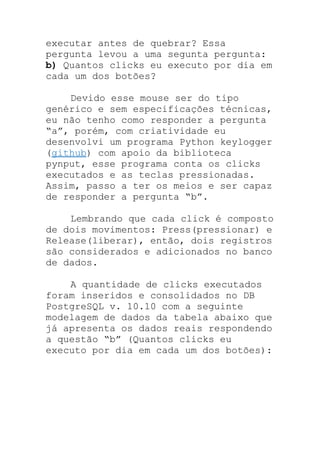executar antes de quebrar? Essa
pergunta levou a uma segunta pergunta:
b) Quantos clicks eu executo por dia em
cada um dos botões?
Devido esse mouse ser do tipo
genérico e sem especificações técnicas,
eu não tenho como responder a pergunta
“a”, porém, com criatividade eu
desenvolvi um programa Python keylogger
(github) com apoio da biblioteca
pynput, esse programa conta os clicks
executados e as teclas pressionadas.
Assim, passo a ter os meios e ser capaz
de responder a pergunta “b”.
Lembrando que cada click é composto
de dois movimentos: Press(pressionar) e
Release(liberar), então, dois registros
são considerados e adicionados no banco
de dados.
A quantidade de clicks executados
foram inseridos e consolidados no DB
PostgreSQL v. 10.10 com a seguinte
modelagem de dados da tabela abaixo que
já apresenta os dados reais respondendo
a questão “b” (Quantos clicks eu
executo por dia em cada um dos botões):
 