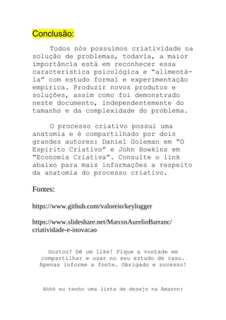 Conclusão:
Todos nós possuímos criatividade na
solução de problemas, todavia, a maior
importância está em reconhecer essa
característica psicológica e “alimentá-
la” com estudo formal e experimentação
empírica. Produzir novos produtos e
soluções, assim como foi demonstrado
neste documento, independentemente do
tamanho e da complexidade do problema.
O processo criativo possui uma
anatomia e é compartilhado por dois
grandes autores: Daniel Goleman em “O
Espírito Criativo” e John Howkins em
“Economia Criativa”. Consulte o link
abaixo para mais informações a respeito
da anatomia do processo criativo.
Fontes:
https://www.github.com/valoreio/keylogger
https://www.slideshare.net/MarcosAurelioBarranc/
criatividade-e-inovacao
Gostou? Dê um like! Fique a vontade em
compartilhar e usar no seu estudo de caso.
Apenas informe a fonte. Obrigado e sucesso!
Ahhh eu tenho uma lista de desejo na Amazon:
 