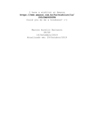 I have a wishlist at Amazon
https://www.amazon.com.br/hz/wishlist/ls/
2Y2J3ADYO50TH
Could you do me a kindness? :-)
Marcos Aurelio Barranco
SP/SP
14/Setembro/2019
Atualizado em: 29/Outubro/2019
 
