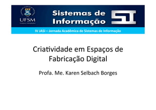 Cria%vidade	em	Espaços	de	
Fabricação	Digital	
Profa.	Me.	Karen	Selbach	Borges	
	
IV	JASI	–	Jornada	Acadêmica	de	Sistemas	de	Informação	
 