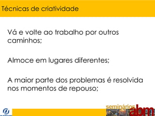 Técnicas de criatividade


 Vá e volte ao trabalho por outros
 caminhos;

 Almoce em lugares diferentes;

 A maior parte dos problemas é resolvida
 nos momentos de repouso;
 