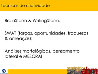 Técnicas de criatividade


 BrainStorm & WritingStorm;

 SWAT (forças, oportunidades, fraquesas
 & ameaças);

 Análises morfológicas, pensamento
 lateral e MESCRAI
 