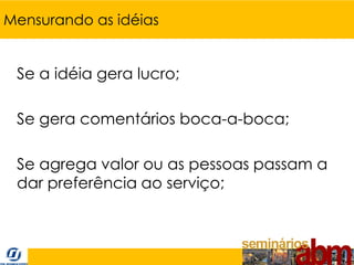 Mensurando as idéias


 Se a idéia gera lucro;

 Se gera comentários boca-a-boca;

 Se agrega valor ou as pessoas passam a
 dar preferência ao serviço;
 