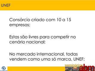 UNEF


   Consórcio criado com 10 a 15
   empresas;

   Estas são livres para competir no
   cenário nacional;

   No mercado internacional, todas
   vendem como uma só marca, UNEF;
 