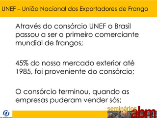 UNEF – União Nacional dos Exportadores de Frango


    Através do consórcio UNEF o Brasil
    passou a ser o primeiro comerciante
    mundial de frangos;

    45% do nosso mercado exterior até
    1985, foi proveniente do consórcio;

    O consórcio terminou, quando as
    empresas puderam vender sós;
 