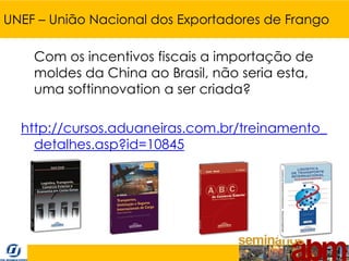 UNEF – União Nacional dos Exportadores de Frango

    Com os incentivos fiscais a importação de
    moldes da China ao Brasil, não seria esta,
    uma softinnovation a ser criada?

  http://cursos.aduaneiras.com.br/treinamento_
    detalhes.asp?id=10845
 