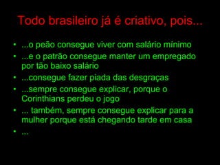 Todo brasileiro já é criativo, pois... ...o peão consegue viver com salário mínimo ...e o patrão consegue manter um empregado por tão baixo salário ...consegue fazer piada das desgraças ...sempre consegue explicar, porque o Corinthians perdeu o jogo  ... também, sempre consegue explicar para a mulher porque está chegando tarde em casa ... 