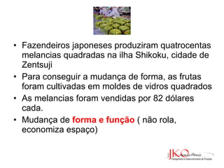 Fazendeiros japoneses produziram quatrocentas melancias quadradas na ilha Shikoku, cidade de Zentsuji Para conseguir a mudança de forma, as frutas foram cultivadas em moldes de vidros quadrados As melancias foram vendidas por 82 dólares cada. Mudança de  forma e função   ( não rola, economiza espaço) 