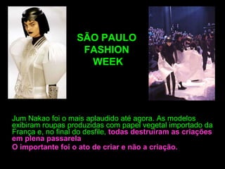 Jum Nakao foi o mais aplaudido até agora. As modelos exibiram roupas produzidas com papel vegetal importado da França e, no final do desfile,   todas destruíram as criações em plena passarela O importante foi o ato de criar e não a criação. SÃO PAULO  FASHION  WEEK 
