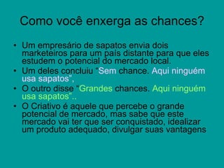 Como você enxerga as chances? Um empresário de sapatos envia dois marketeiros para um país distante para que eles estudem o potencial do mercado local.  Um deles concluiu “ Sem  chance.  Aqui ninguém usa sapatos”,  O outro disse “ Grandes  chances.  Aqui ninguém usa sapatos”..  O Criativo é aquele que percebe o grande potencial de mercado, mas sabe que este mercado vai ter que ser conquistado, idealizar um produto adequado, divulgar suas vantagens  