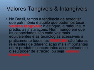 Valores Tangíveis & Intangíveis No Brasil, temos a tendência de acreditar que patrimônio é aquilo que podemos tocar,  valores   tangíveis : o estoque, a máquina, o prédio, as instalações. Num mundo em que as capacidades são cada vez mais equivalentes e as tecnologias acessíveis a praticamente todos, as  marcas   são fatores relevantes de diferenciação mais importantes entre produtos concorrentes assemelhados e o seu poder de atração, ou seja  valores intangíveis 