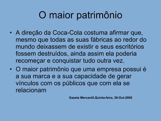 O maior patrimônio A direção da Coca-Cola costuma afirmar que, mesmo que todas as suas fábricas ao redor do mundo deixassem de existir e seus escritórios fossem destruídos, ainda assim ela poderia recomeçar e conquistar tudo outra vez. O maior patrimônio que uma empresa possui é a sua marca e a sua capacidade de gerar vínculos com os públicos que com ela se relacionam Gazeta Mercantil,Quinta-feira, 26-Out-2000   