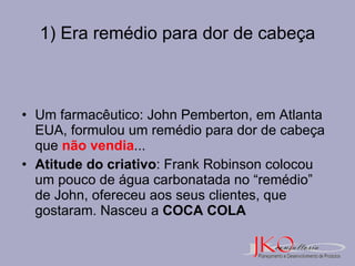 1) Era remédio para dor de cabeça Um farmacêutico: John Pemberton, em Atlanta EUA, formulou um remédio para dor de cabeça que  não vendia ... Atitude do criativo : Frank Robinson colocou  um pouco de água carbonatada no “remédio” de John, ofereceu aos seus clientes, que gostaram. Nasceu a  COCA COLA 