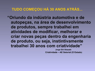 “ Oriundo da indústria automotiva e de autopeças, na área de desenvolvimento de produtos, sempre trabalhei em atividades de modificar, melhorar e criar novas peças dentro da engenharia de produto, ou seja, instintivamente trabalhei 30 anos com criatividade”   Jorge Eiti Okazaki  Criatividade – AE Setorial (O Estado ) TUDO COMEÇOU HÁ 30 ANOS ATRÁS... 