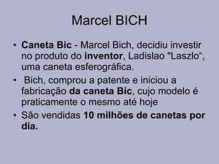 Marcel BICH Caneta Bic  - Marcel Bich, decidiu investir no produto do  inventor , Ladislao "Laszlo“, uma caneta esferográfica. Bich, comprou a patente e iniciou a fabricação  da caneta Bic , cujo modelo é praticamente o mesmo até hoje  São vendidas  10 milhões de canetas por dia.   