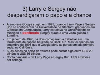 3) Larry e Sergey não desperdiçaram o papo e a chance A empresa Google surgiu em 1995, quando Larry Page e Sergey Brin se conheceram na Universidade de Stanford, graduados em Ciências da Computação. Larry estudava na Universidade de Michigan e  conheceu   Sergey durante uma visita guiada a Stanford. Em janeiro de 1996, os dois começaram a trabalhar em uma ferramenta de buscas batizada de BackRub. Mas foi apenas em setembro de 1998 que o Google abriu as portas em sua primeira sede, na Califórnia. Suas ações na bolsa de valores pode custar algo entre US$ 29 bilhões e US$ 36 bilhões.  Conta bancária – de Larry Page e Sergey Brin, US$ 4 bilhões por cabeça. 