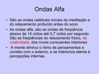 Ondas Alfa São as ondas celebrais iniciais da meditação e do relaxamento profundo antes do sono  As ondas alfa, são as ondas de freqüência abaixo de 14 ciclos até 0,7 ciclos por segundo. São as freqüências do relaxamento físico,  da criatividade , dos níveis conscientes interiores A mente diminui o ritmo de pensamentos e contato com o externo, e se interioriza atenta à percepções internas.  