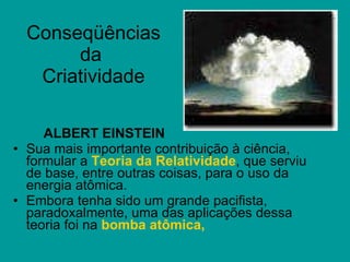 Conseqüências da  Criatividade ALBERT EINSTEIN Sua mais importante contribuição à ciência, formular a  Teoria da Relatividade , que serviu de base, entre outras coisas, para o uso da energia atômica. Embora tenha sido um grande pacifista, paradoxalmente, uma das aplicações dessa teoria foi na  bomba atômica,  