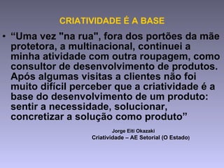 CRIATIVIDADE É A BASE “ Uma vez "na rua", fora dos portões da mãe protetora, a multinacional, continuei a minha atividade com outra roupagem, como consultor de desenvolvimento de produtos. Após algumas visitas a clientes não foi muito difícil perceber que a criatividade é a base do desenvolvimento de um produto: sentir a necessidade, solucionar, concretizar a solução como produto”  Jorge Eiti Okazaki  Criatividade – AE Setorial (O Estado ) 