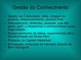 Gestão do Conhecimento Gestão da Criatividade, idéia, imagem do produto, desenvolvimento, produto final Infra-estrutura, diretrizes, pessoas, que irão gerar, gerir, e disseminar o conhecimento numa organização.  Desenvolvimento de idéias, experimentos até a transformação em Know How Proteção do Capital intelectual Divulgação, conquista de mercado através do Bem Intangível 