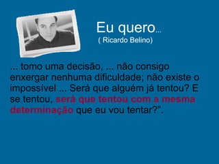 ... tomo uma decisão, ... não consigo enxergar nenhuma dificuldade; não existe o impossível ... Será que alguém já tentou? E se tentou,  será que tentou com a mesma determinação  que eu vou tentar?”.  Eu quero ...  ( Ricardo Belino) 