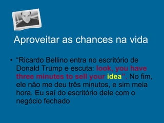Aproveitar as chances na vida “ Ricardo Bellino entra no escritório de Donald Trump e escuta:  look, you have three minutes to sell your  idea ”.  No fim, ele não me deu três minutos, e sim meia hora. Eu saí do escritório dele com o negócio fechado  