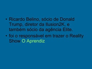 Ricardo Belino, sócio de Donald Trump, diretor da Ilusion2K, e também sócio da agência Elite. foi o responsável em trazer o Reality Show  O Aprendiz 