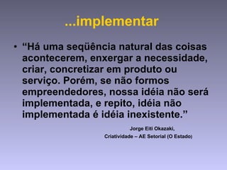 ...implementar  “ Há uma seqüência natural das coisas acontecerem, enxergar a necessidade, criar, concretizar em produto ou serviço. Porém, se não formos empreendedores, nossa idéia não será implementada, e repito, idéia não implementada é idéia inexistente.”    Jorge Eiti Okazaki,  Criatividade – AE Setorial (O Estado ) 