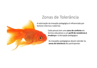Zonas	
  de	
  Tolerância	
  
A	
  valorização	
  da	
  inovação	
  pedagógica	
  é	
  inﬂuenciada	
  por	
  
factores	
  internos	
  e	
  externos	
  
Cada	
  pessoa	
  tem	
  uma	
  zona	
  de	
  conforto	
  em	
  
termos	
  educa,vos	
  e	
  um	
  perﬁl	
  de	
  resistência	
  à	
  
mudança	
  e	
  à	
  disrupção	
  pedagógica	
  
As	
  inovações	
  pedagógicas	
  devem	
  atender	
  às	
  
zonas	
  de	
  tolerância	
  dos	
  par,cipantes	
  
 