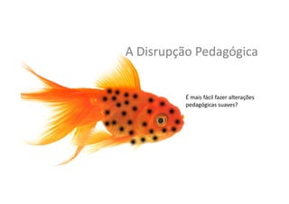 A	
  Disrupção	
  Pedagógica	
  
É	
  mais	
  fácil	
  fazer	
  alterações	
  
pedagógicas	
  suaves?	
  	
  	
  
 